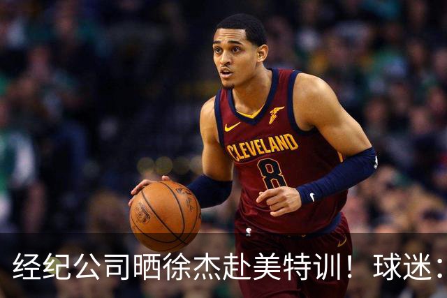 经纪公司晒徐杰赴美特训！球迷：育航啥时候给18、25安排这种活动？
