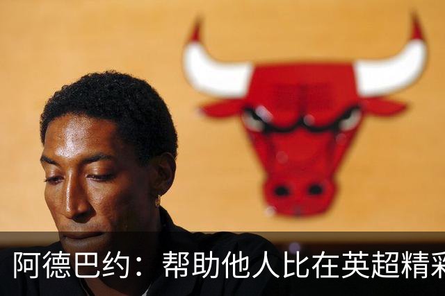 阿德巴约：帮助他人比在英超精彩进球更有意义